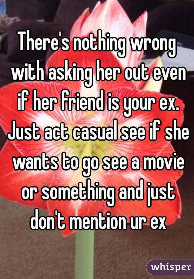 There's nothing wrong with asking her out even if her friend is your ex. Just act casual see if she wants to go see a movie or something and just don't mention ur ex
