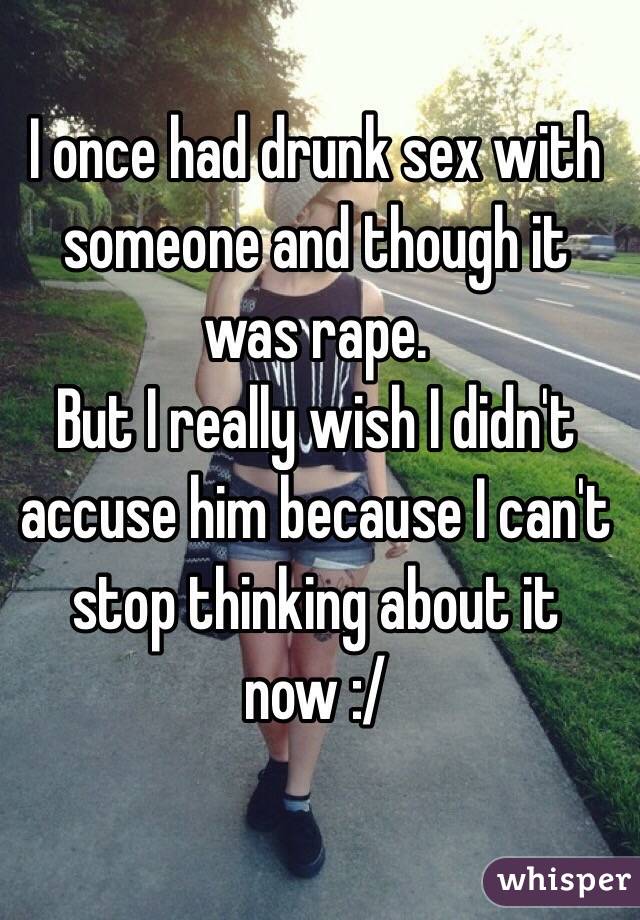 I once had drunk sex with someone and though it was rape. 
But I really wish I didn't accuse him because I can't stop thinking about it now :/ 