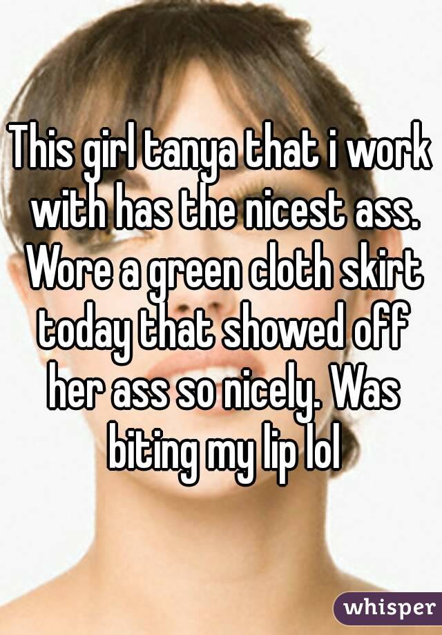 This girl tanya that i work with has the nicest ass. Wore a green cloth skirt today that showed off her ass so nicely. Was biting my lip lol