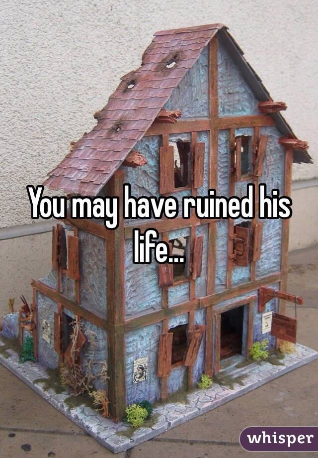 You may have ruined his life...