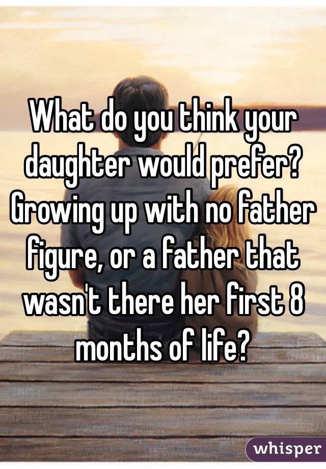 What do you think your daughter would prefer? Growing up with no father figure, or a father that wasn't there her first 8 months of life? 