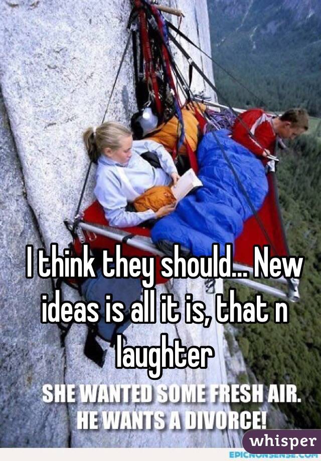 I think they should... New ideas is all it is, that n laughter