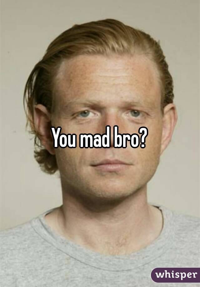 You mad bro?