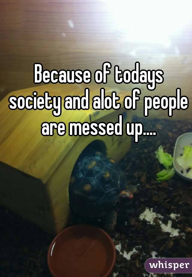  Because of todays society and alot of people are messed up....