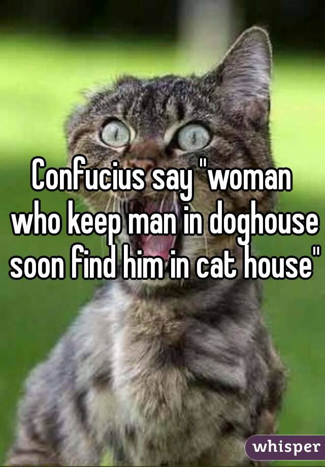 Confucius say "woman who keep man in doghouse soon find him in cat house"