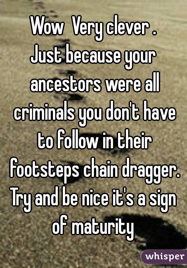 Wow  Very clever .
Just because your ancestors were all criminals you don't have to follow in their footsteps chain dragger.
Try and be nice it's a sign of maturity 