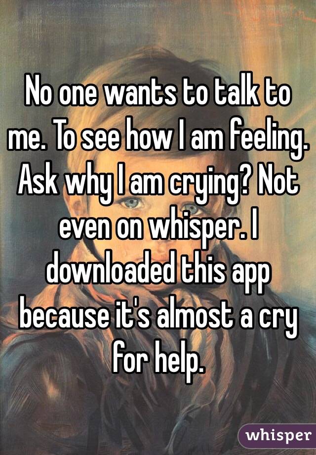 No one wants to talk to me. To see how I am feeling. Ask why I am crying? Not even on whisper. I downloaded this app because it's almost a cry for help. 