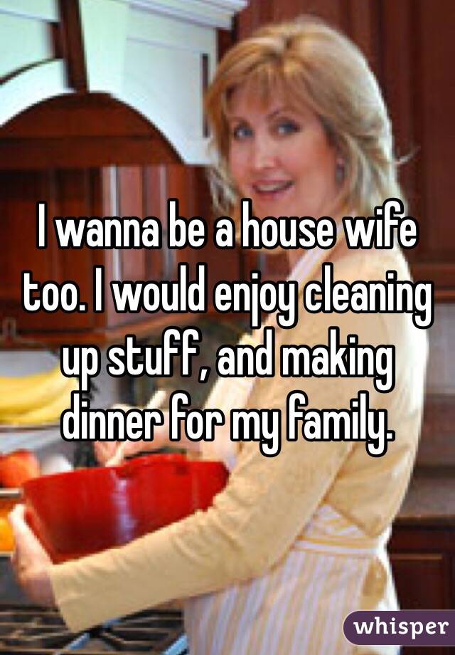 I wanna be a house wife too. I would enjoy cleaning up stuff, and making dinner for my family.