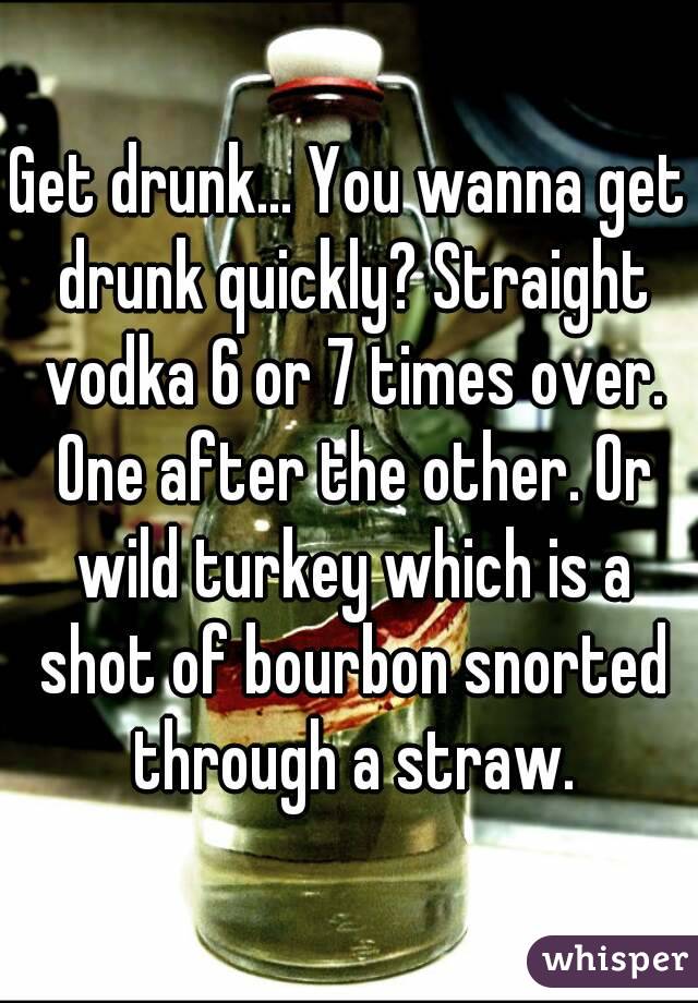 Get drunk... You wanna get drunk quickly? Straight vodka 6 or 7 times over. One after the other. Or wild turkey which is a shot of bourbon snorted through a straw.