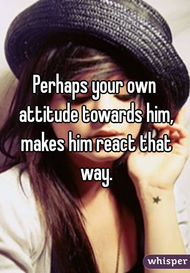 Perhaps your own attitude towards him, makes him react that way.