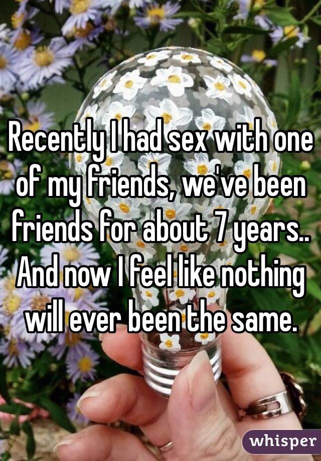 Recently I had sex with one of my friends, we've been friends for about 7 years.. And now I feel like nothing will ever been the same.