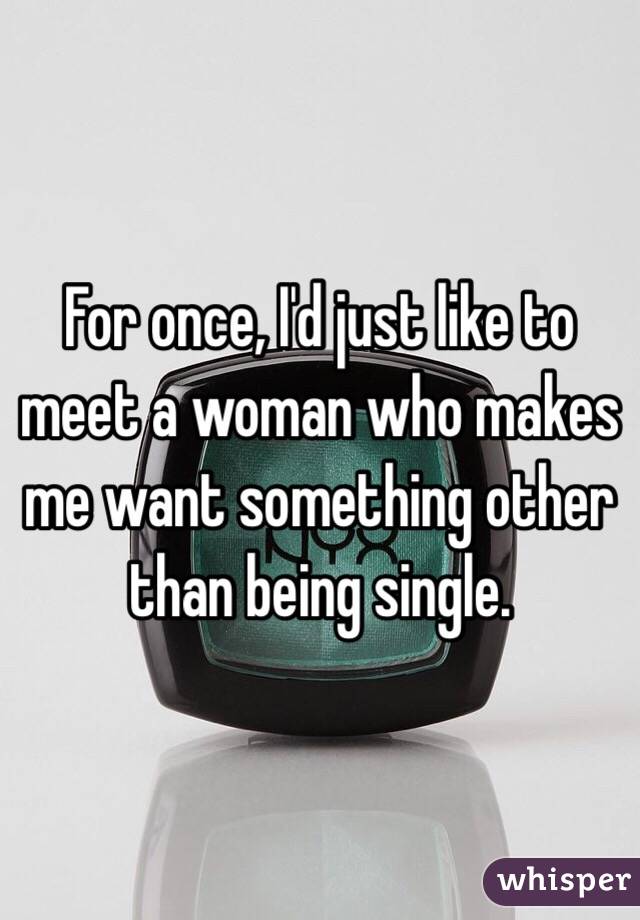 For once, I'd just like to meet a woman who makes me want something other than being single.