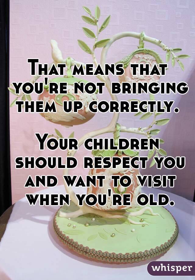 That means that you're not bringing them up correctly. 

Your children should respect you and want to visit when you're old.