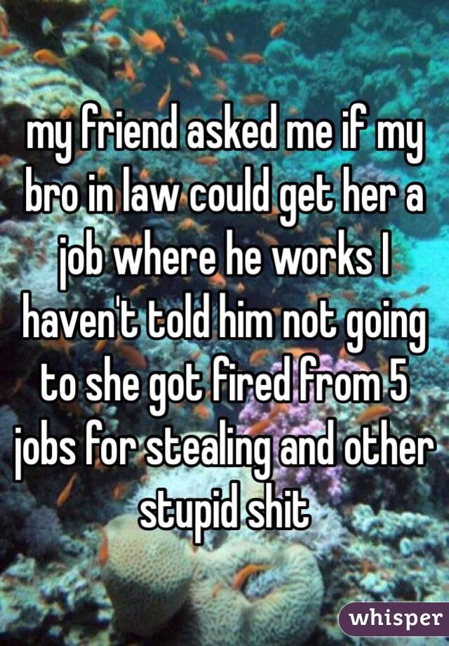 my friend asked me if my bro in law could get her a job where he works I haven't told him not going to she got fired from 5 jobs for stealing and other stupid shit 