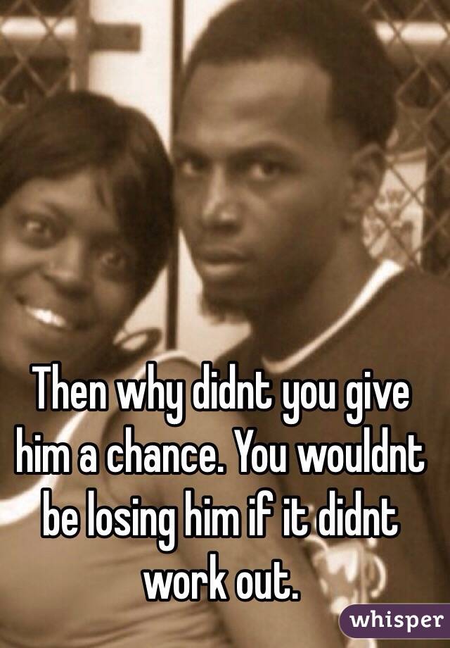 Then why didnt you give him a chance. You wouldnt be losing him if it didnt work out.