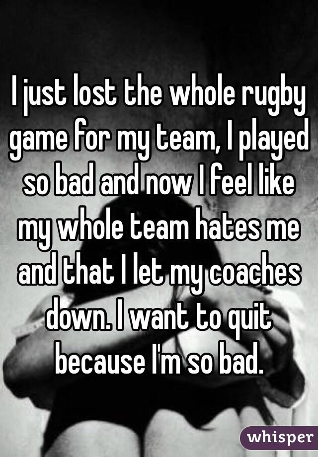 I just lost the whole rugby game for my team, I played so bad and now I feel like my whole team hates me and that I let my coaches down. I want to quit because I'm so bad.