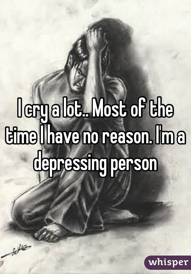 I cry a lot.. Most of the time I have no reason. I'm a depressing person 