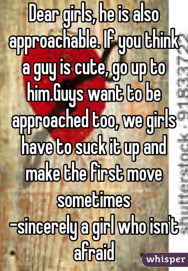 Dear girls, he is also approachable. If you think a guy is cute, go up to him.Guys want to be approached too, we girls have to suck it up and make the first move sometimes 
-sincerely a girl who isn't afraid 