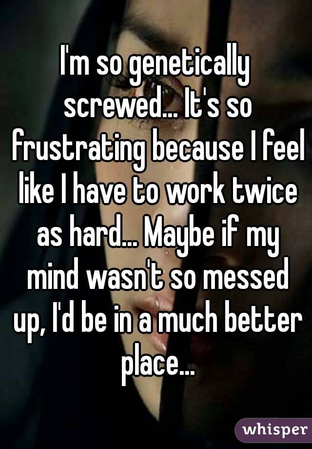 I'm so genetically screwed... It's so frustrating because I feel like I have to work twice as hard... Maybe if my mind wasn't so messed up, I'd be in a much better place...