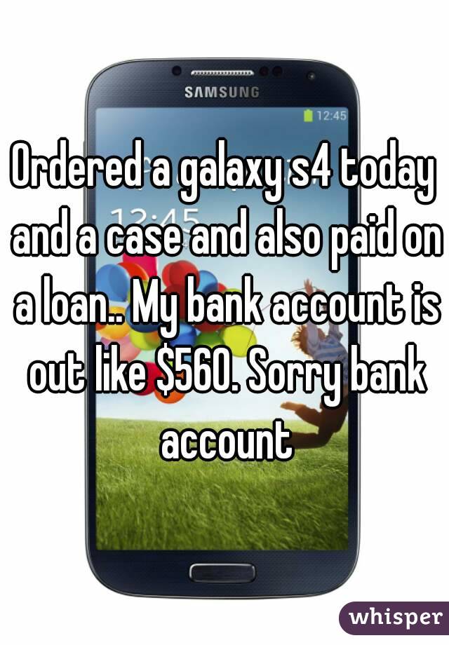 Ordered a galaxy s4 today and a case and also paid on a loan.. My bank account is out like $560. Sorry bank account
