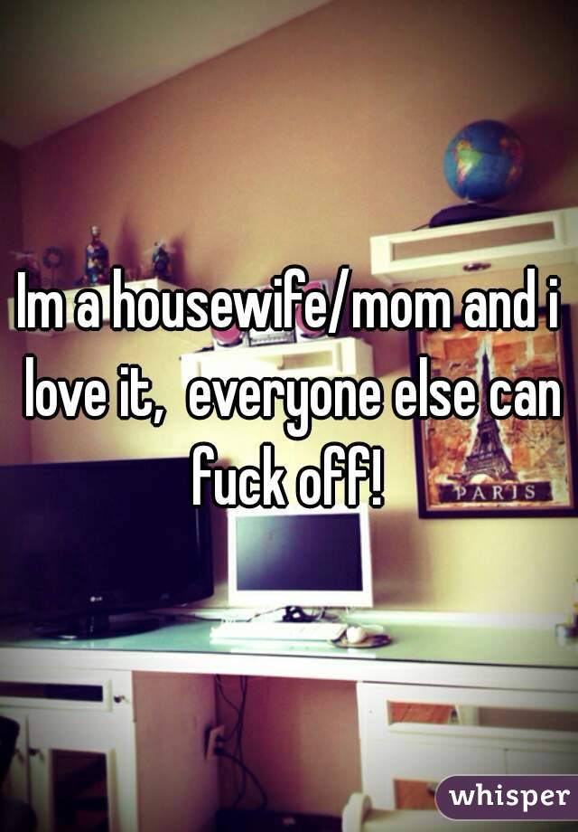 Im a housewife/mom and i love it,  everyone else can fuck off! 