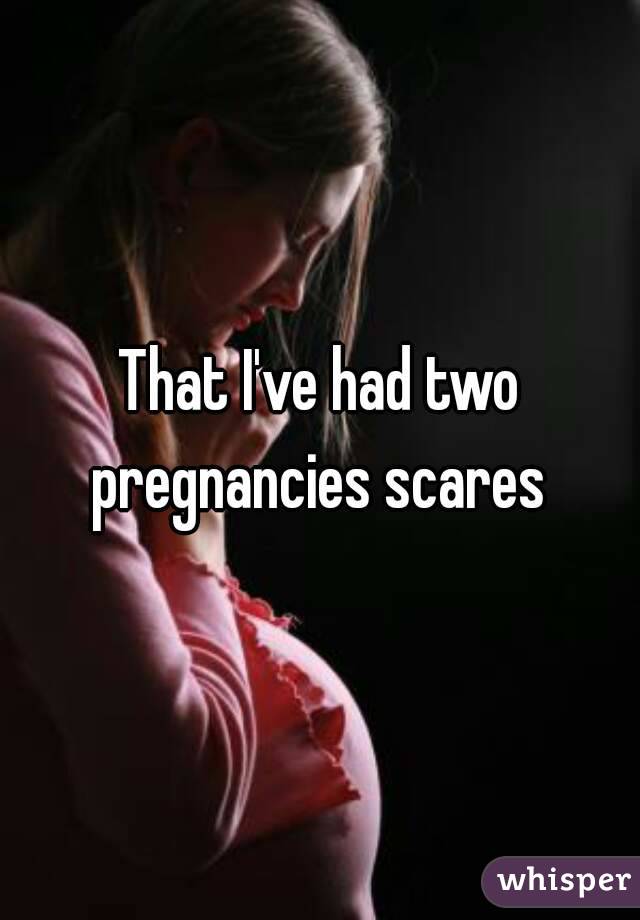 That I've had two pregnancies scares 