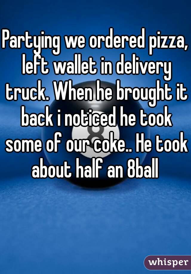 Partying we ordered pizza, left wallet in delivery truck. When he brought it back i noticed he took some of our coke.. He took about half an 8ball 