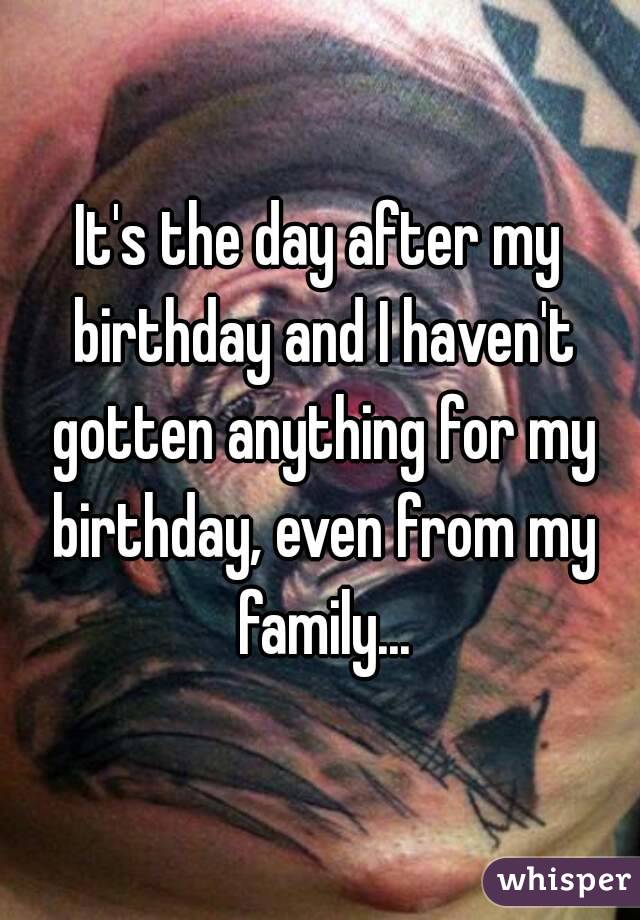 It's the day after my birthday and I haven't gotten anything for my birthday, even from my family...