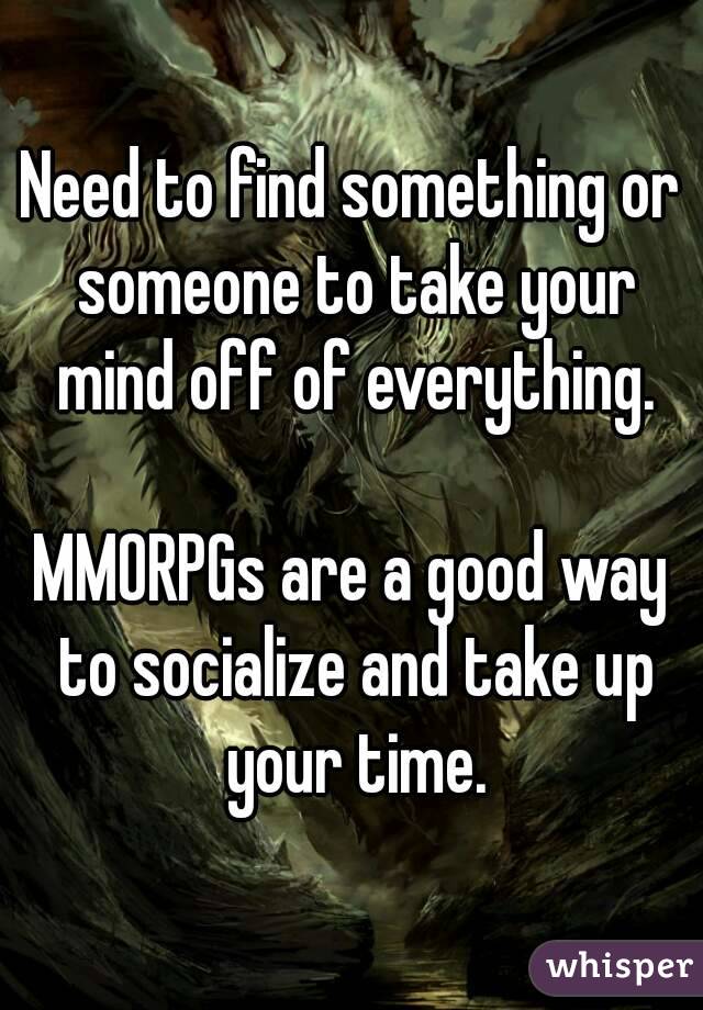 Need to find something or someone to take your mind off of everything.

MMORPGs are a good way to socialize and take up your time.