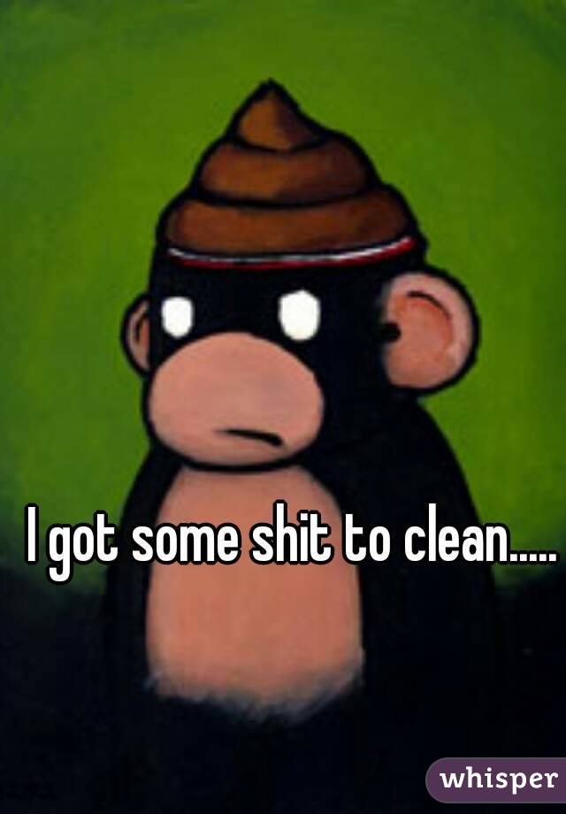 I got some shit to clean.....