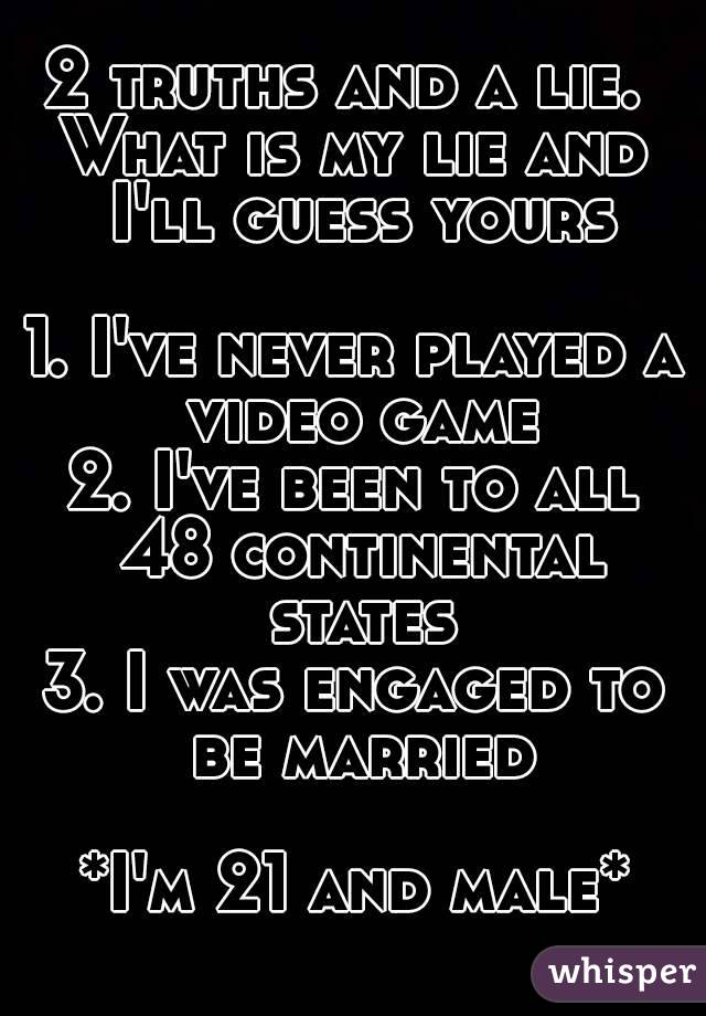 2 truths and a lie. 
What is my lie and I'll guess yours

1. I've never played a video game
2. I've been to all 48 continental states
3. I was engaged to be married

*I'm 21 and male*