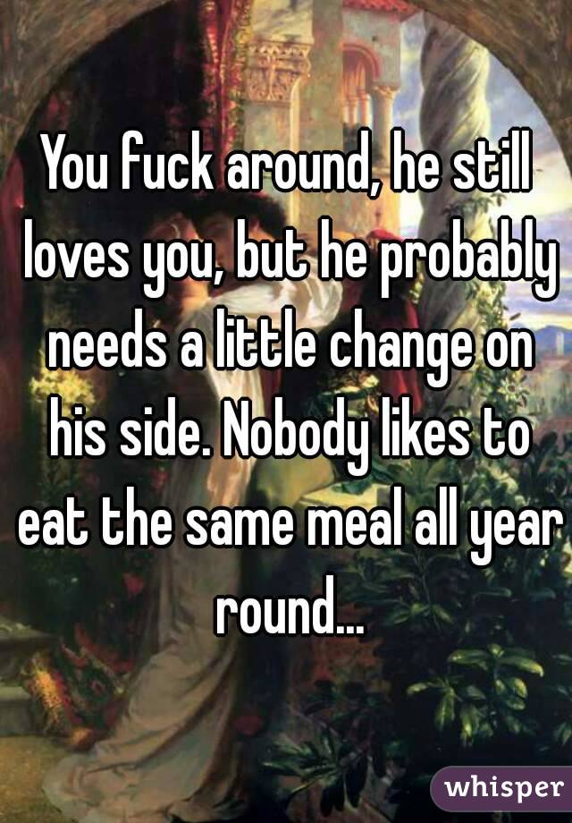 You fuck around, he still loves you, but he probably needs a little change on his side. Nobody likes to eat the same meal all year round...