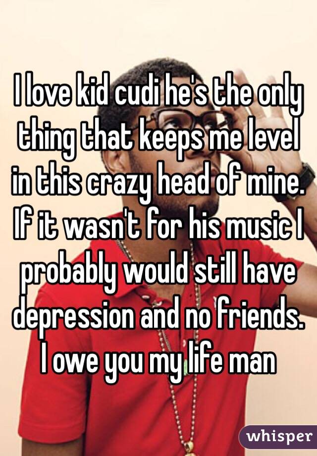 I love kid cudi he's the only thing that keeps me level in this crazy head of mine. If it wasn't for his music I probably would still have depression and no friends. I owe you my life man