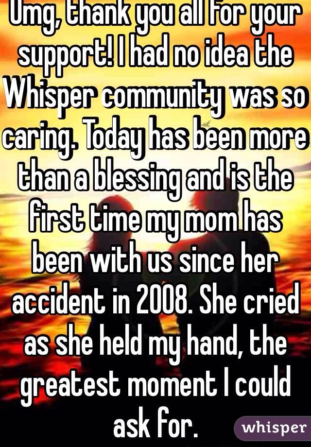 Omg, thank you all for your support! I had no idea the Whisper community was so caring. Today has been more than a blessing and is the first time my mom has been with us since her accident in 2008. She cried as she held my hand, the greatest moment I could ask for.
