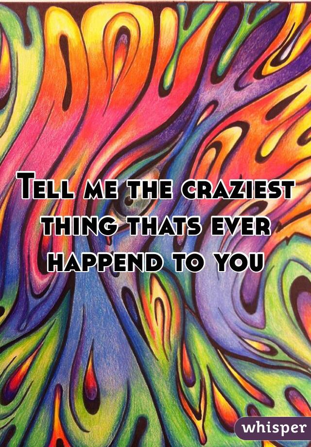 Tell me the craziest thing thats ever happend to you