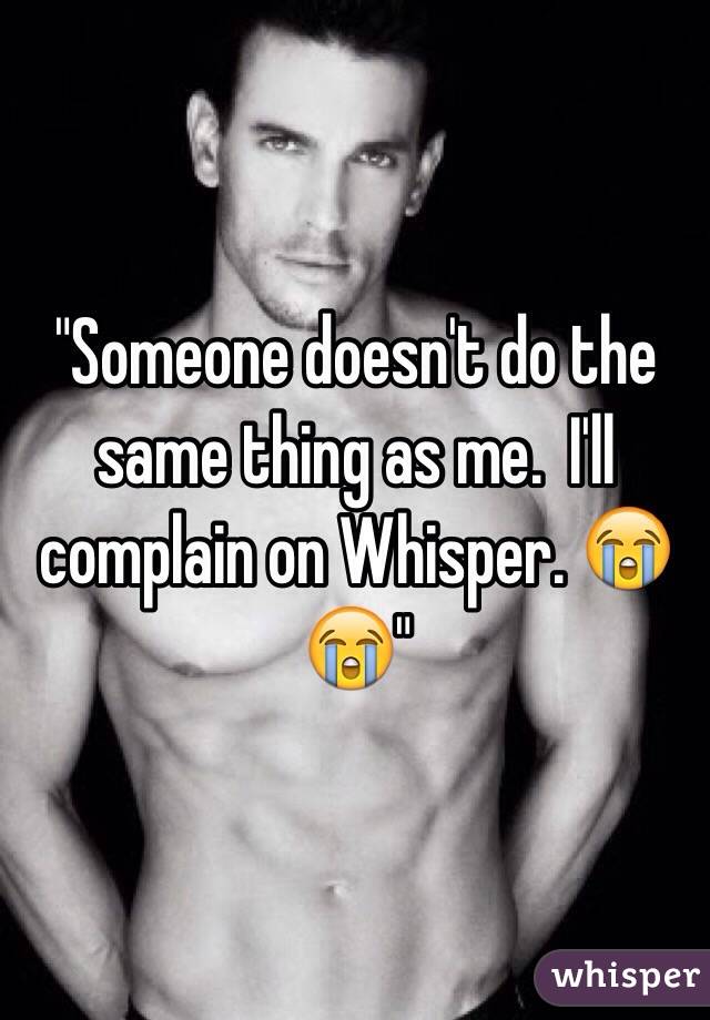 "Someone doesn't do the same thing as me.  I'll complain on Whisper. 😭😭"