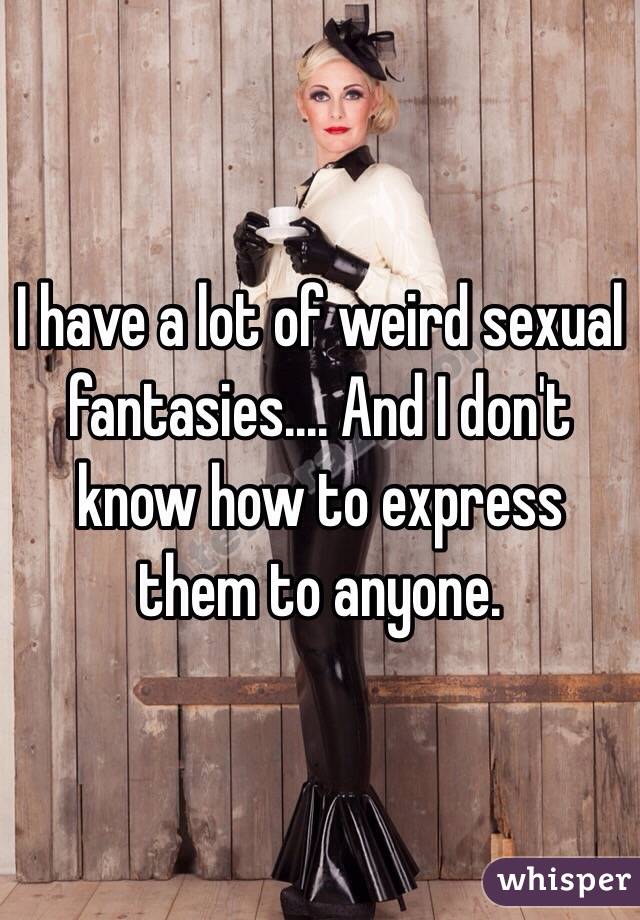 I have a lot of weird sexual fantasies.... And I don't know how to express them to anyone. 