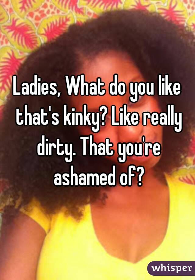 Ladies, What do you like that's kinky? Like really dirty. That you're ashamed of?
