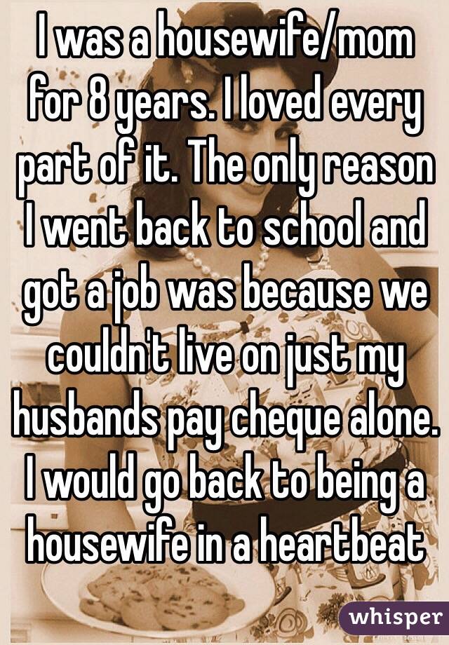 I was a housewife/mom for 8 years. I loved every part of it. The only reason I went back to school and got a job was because we couldn't live on just my husbands pay cheque alone. I would go back to being a housewife in a heartbeat  