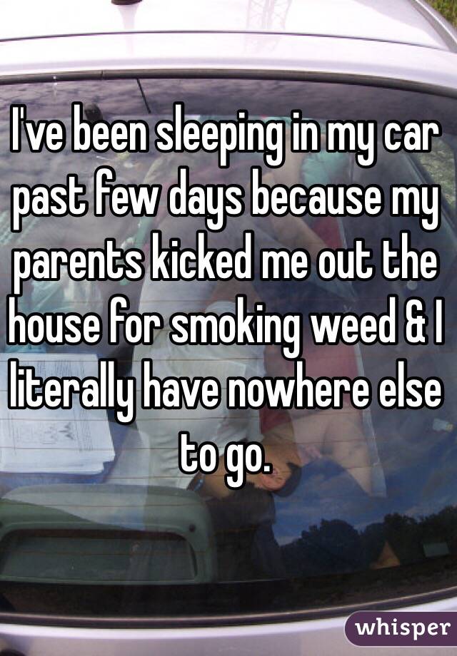 I've been sleeping in my car past few days because my parents kicked me out the house for smoking weed & I literally have nowhere else to go.