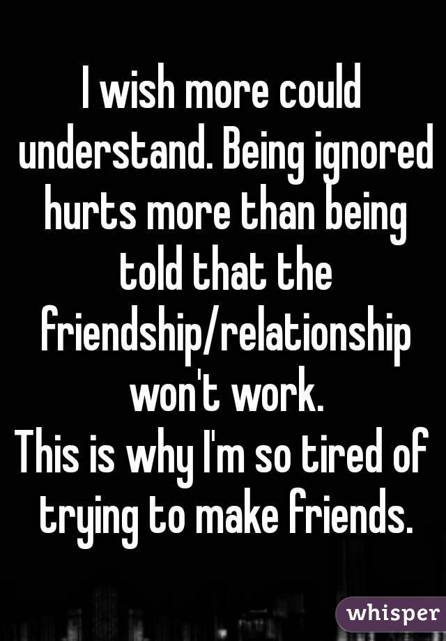 I wish more could understand. Being ignored hurts more than being told that the friendship/relationship won't work.
This is why I'm so tired of trying to make friends.