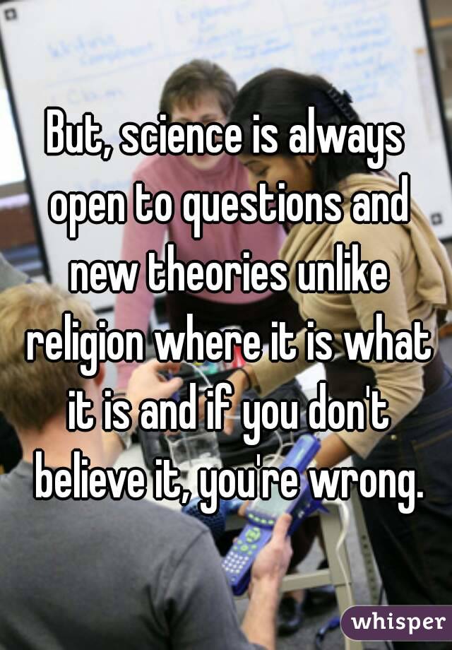 But, science is always open to questions and new theories unlike religion where it is what it is and if you don't believe it, you're wrong.