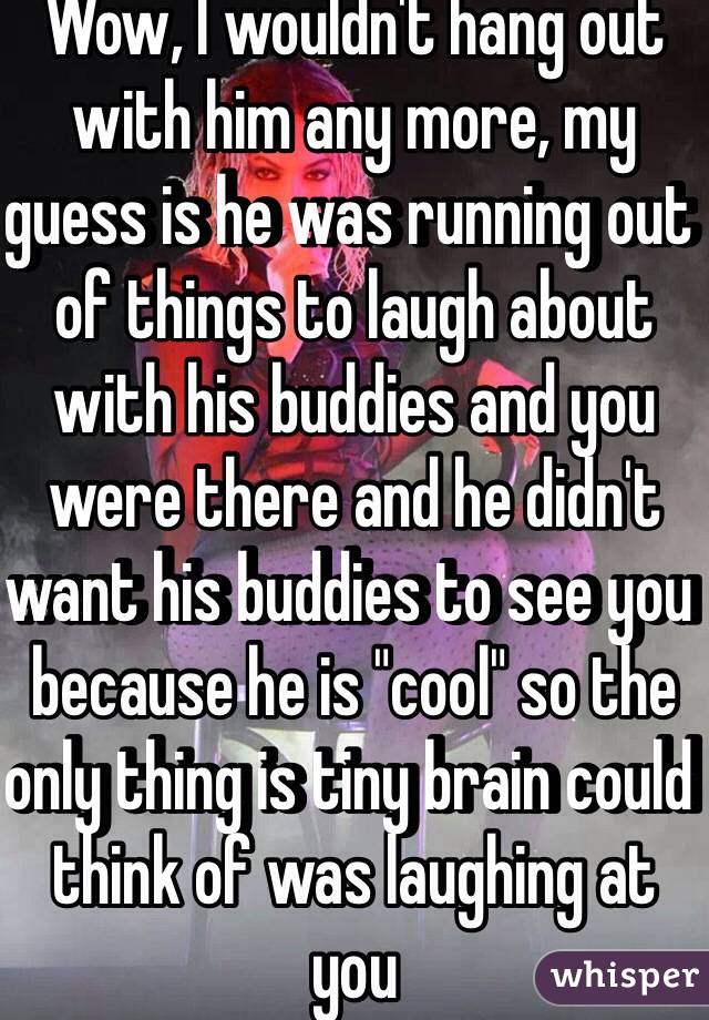 Wow, I wouldn't hang out with him any more, my guess is he was running out of things to laugh about with his buddies and you were there and he didn't want his buddies to see you because he is "cool" so the only thing is tiny brain could think of was laughing at you