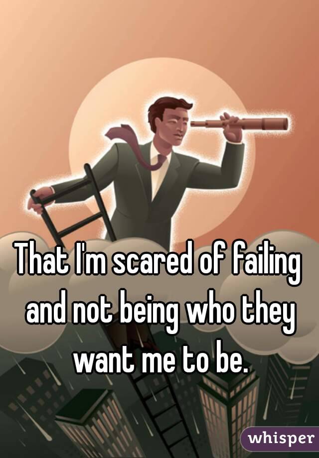 That I'm scared of failing and not being who they want me to be.
