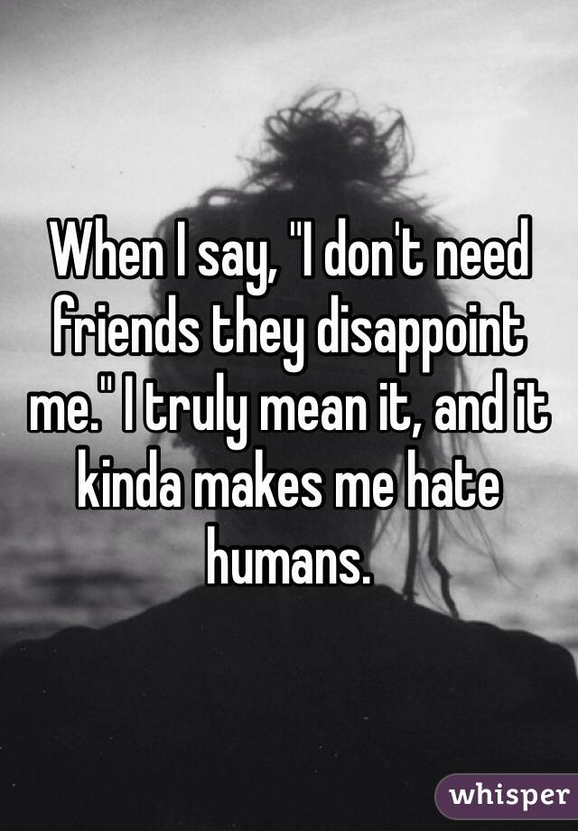 When I say, "I don't need friends they disappoint me." I truly mean it, and it kinda makes me hate humans.