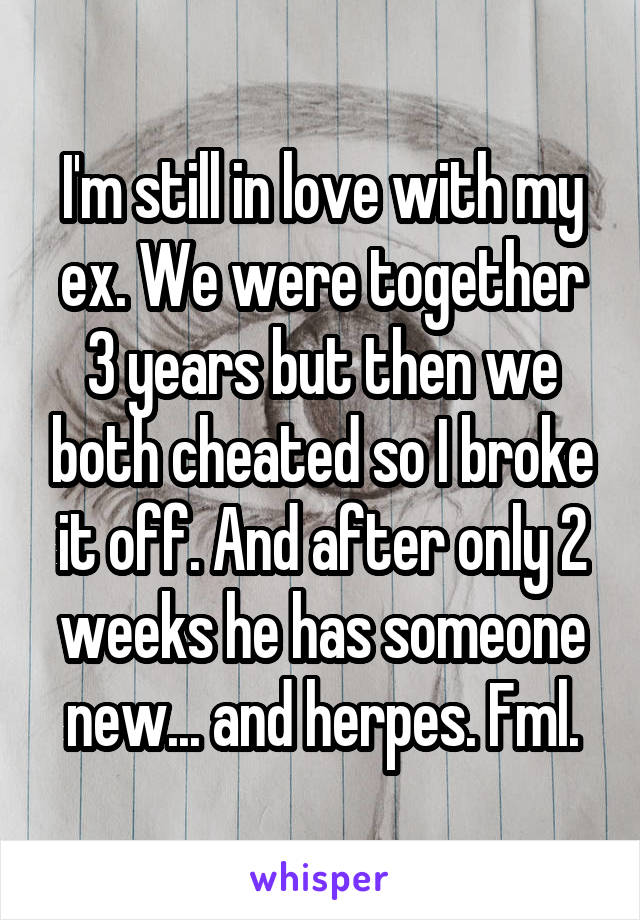 I'm still in love with my ex. We were together 3 years but then we both cheated so I broke it off. And after only 2 weeks he has someone new... and herpes. Fml.
