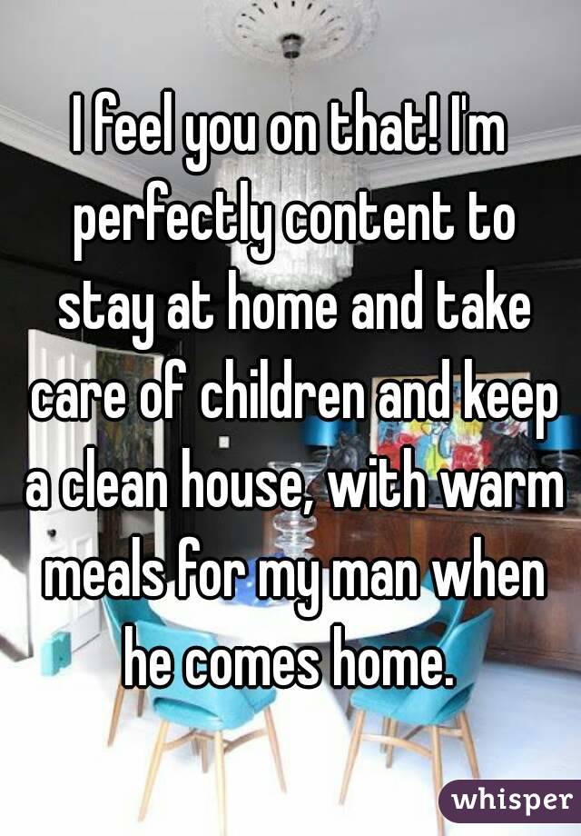 I feel you on that! I'm perfectly content to stay at home and take care of children and keep a clean house, with warm meals for my man when he comes home. 