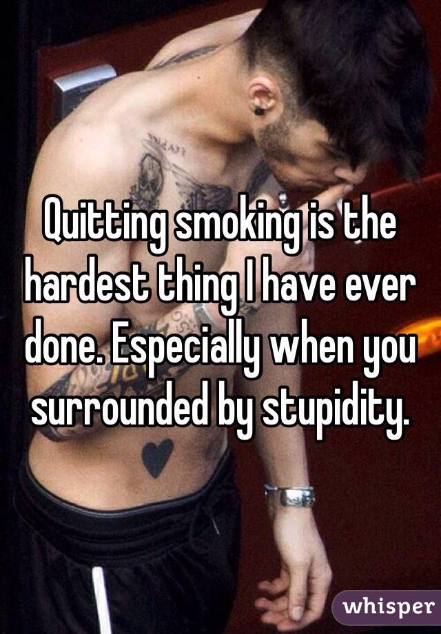 Quitting smoking is the hardest thing I have ever done. Especially when you surrounded by stupidity. 
