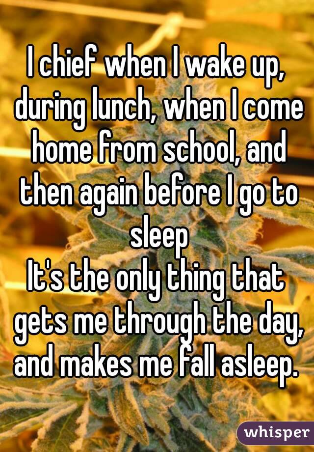 I chief when I wake up, during lunch, when I come home from school, and then again before I go to sleep
It's the only thing that gets me through the day, and makes me fall asleep. 