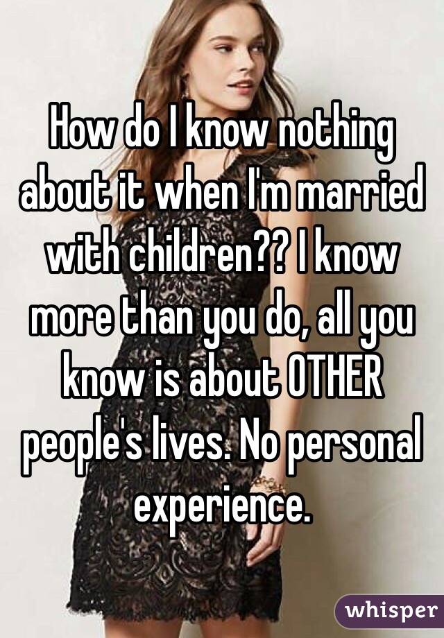 How do I know nothing about it when I'm married with children?? I know more than you do, all you know is about OTHER people's lives. No personal experience.